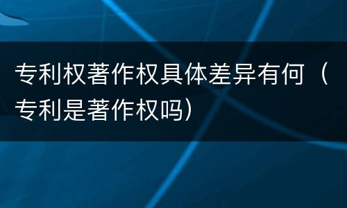 专利权著作权具体差异有何（专利是著作权吗）
