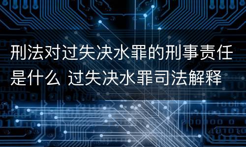 刑法对过失决水罪的刑事责任是什么 过失决水罪司法解释