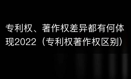 专利权、著作权差异都有何体现2022（专利权著作权区别）