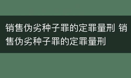 销售伪劣种子罪的定罪量刑 销售伪劣种子罪的定罪量刑