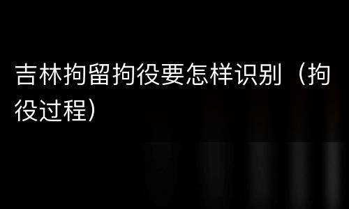 吉林拘留拘役要怎样识别（拘役过程）