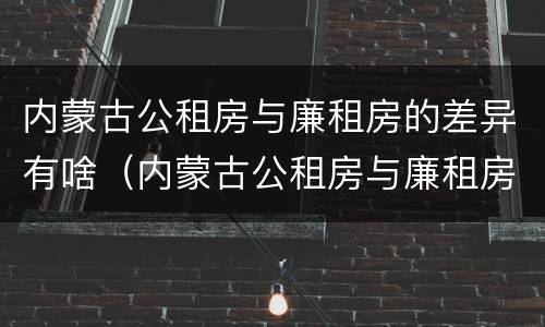 内蒙古公租房与廉租房的差异有啥（内蒙古公租房与廉租房的差异有啥不同）