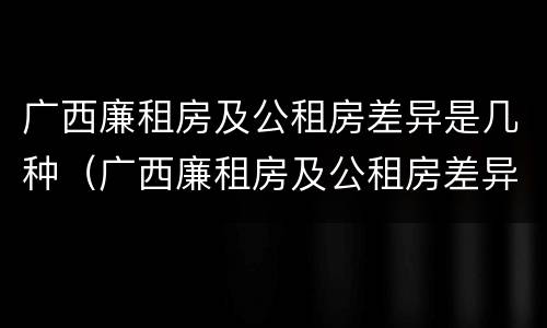广西廉租房及公租房差异是几种（广西廉租房及公租房差异是几种原因）