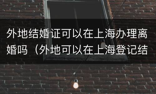 外地结婚证可以在上海办理离婚吗（外地可以在上海登记结婚吗）