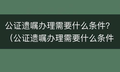 公证遗嘱办理需要什么条件？（公证遗嘱办理需要什么条件呢）