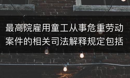 最高院雇用童工从事危重劳动案件的相关司法解释规定包括什么重要内容