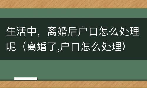 生活中，离婚后户口怎么处理呢（离婚了,户口怎么处理）