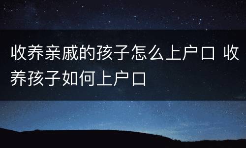 收养亲戚的孩子怎么上户口 收养孩子如何上户口