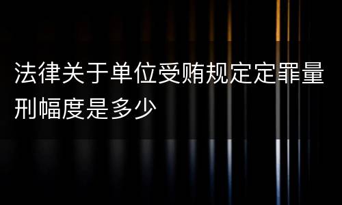 法律关于单位受贿规定定罪量刑幅度是多少 法律关于单位受贿规定定罪量刑幅度是多少
