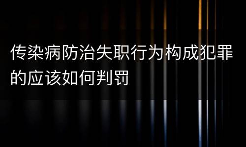 传染病防治失职行为构成犯罪的应该如何判罚 传染病防治失职行为构成犯罪的应该如何判罚