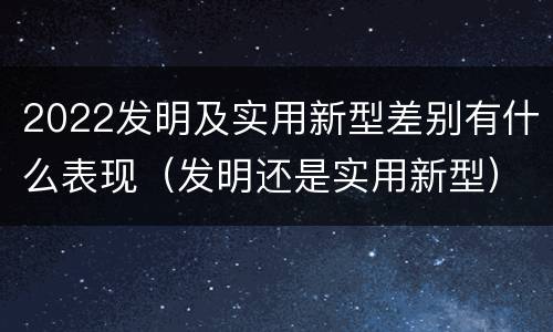 2022发明及实用新型差别有什么表现（发明还是实用新型）