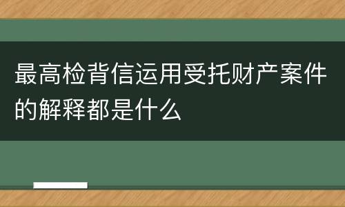 最高检背信运用受托财产案件的解释都是什么