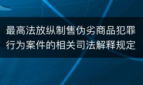 最高法放纵制售伪劣商品犯罪行为案件的相关司法解释规定具体有哪些重要内容