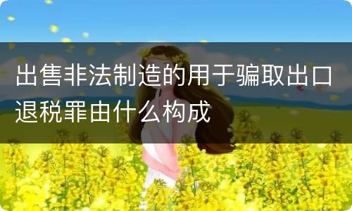 出售非法制造的用于骗取出口退税罪由什么构成