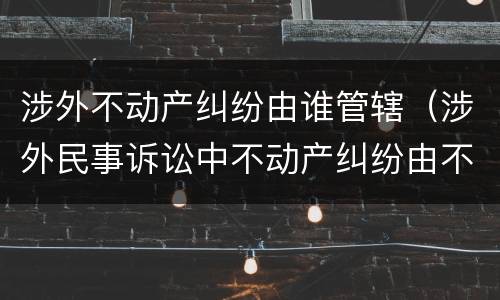 涉外不动产纠纷由谁管辖（涉外民事诉讼中不动产纠纷由不动产所在地法院管辖）