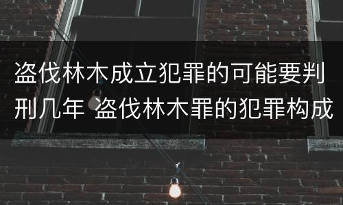 盗伐林木成立犯罪的可能要判刑几年 盗伐林木罪的犯罪构成