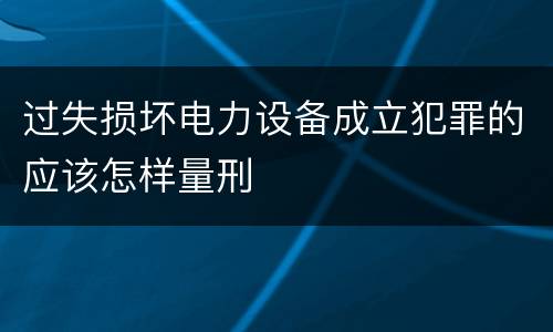 过失损坏电力设备成立犯罪的应该怎样量刑