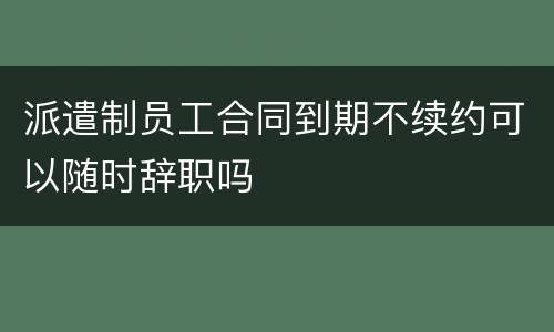 派遣制员工合同到期不续约可以随时辞职吗