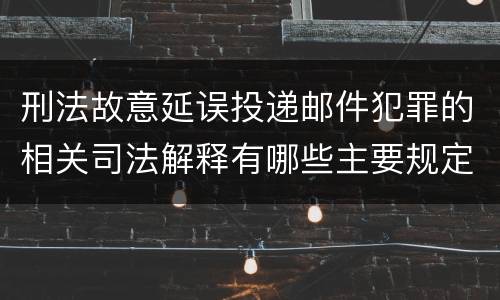 刑法故意延误投递邮件犯罪的相关司法解释有哪些主要规定