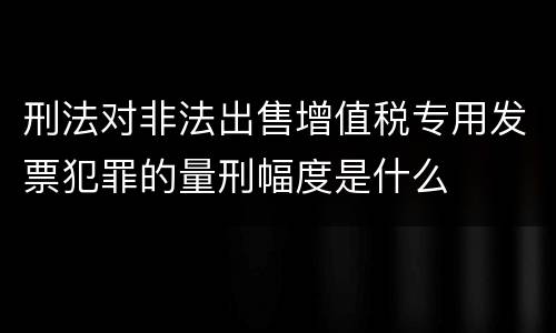 刑法对非法出售增值税专用发票犯罪的量刑幅度是什么