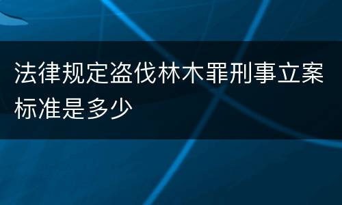 法律规定盗伐林木罪刑事立案标准是多少
