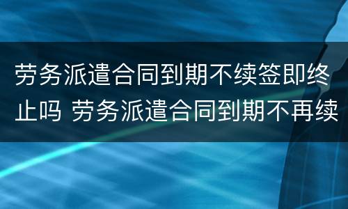 劳务派遣合同到期不续签即终止吗 劳务派遣合同到期不再续签合同如何赔偿