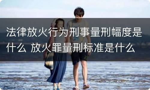 法律放火行为刑事量刑幅度是什么 放火罪量刑标准是什么