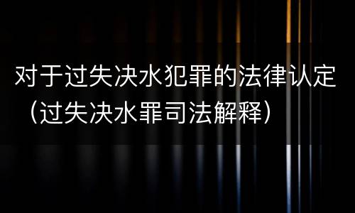 对于过失决水犯罪的法律认定（过失决水罪司法解释）