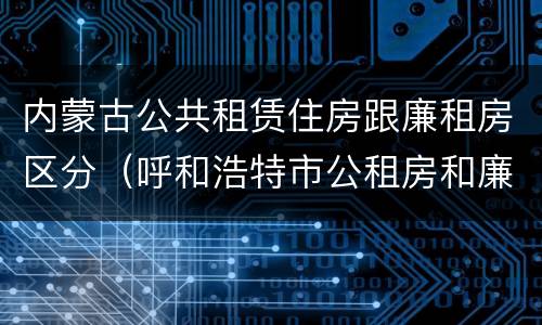 内蒙古公共租赁住房跟廉租房区分（呼和浩特市公租房和廉租房的区别）