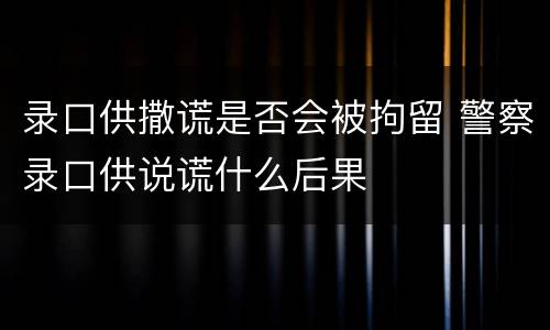录口供撒谎是否会被拘留 警察录口供说谎什么后果
