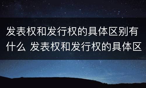 发表权和发行权的具体区别有什么 发表权和发行权的具体区别有什么作用