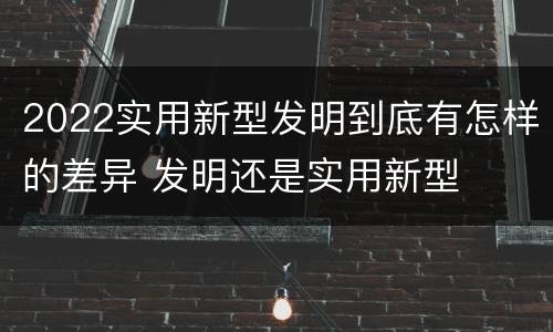 2022实用新型发明到底有怎样的差异 发明还是实用新型