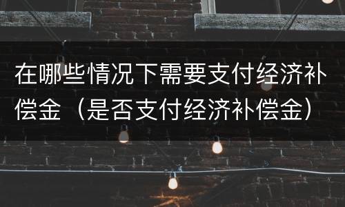 在哪些情况下需要支付经济补偿金（是否支付经济补偿金）