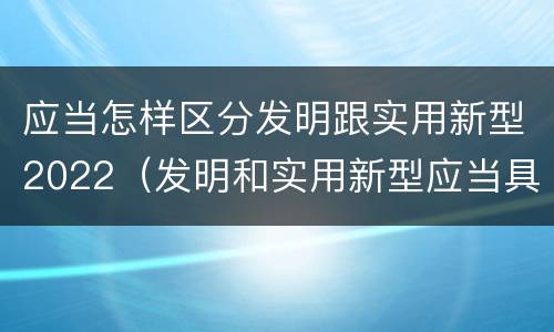 应当怎样区分发明跟实用新型2022（发明和实用新型应当具备的条件）
