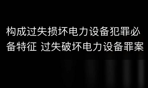 构成过失损坏电力设备犯罪必备特征 过失破坏电力设备罪案例