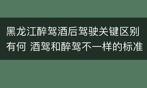 黑龙江醉驾酒后驾驶关键区别有何 酒驾和醉驾不一样的标准