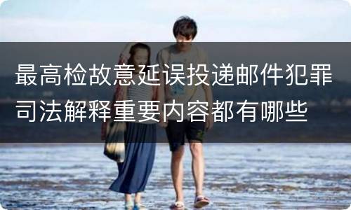 最高检故意延误投递邮件犯罪司法解释重要内容都有哪些