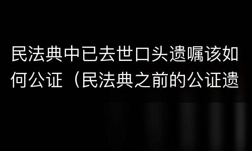 民法典中已去世口头遗嘱该如何公证（民法典之前的公证遗嘱）