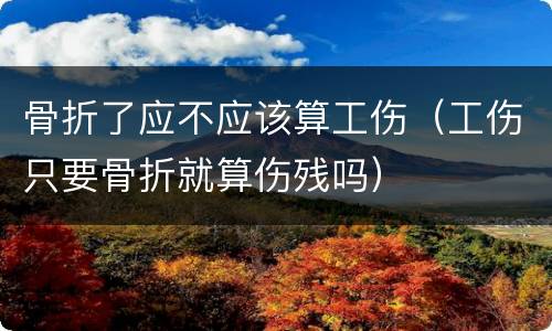 骨折了应不应该算工伤（工伤只要骨折就算伤残吗）