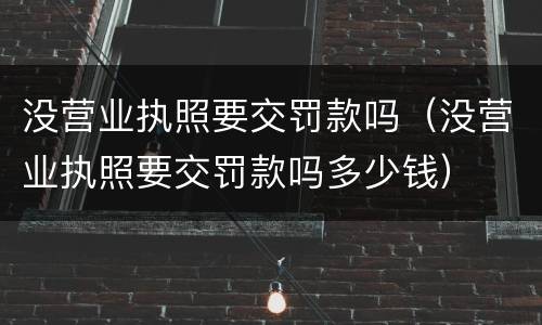 没营业执照要交罚款吗（没营业执照要交罚款吗多少钱）