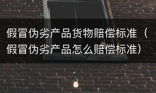 假冒伪劣产品货物赔偿标准（假冒伪劣产品怎么赔偿标准）