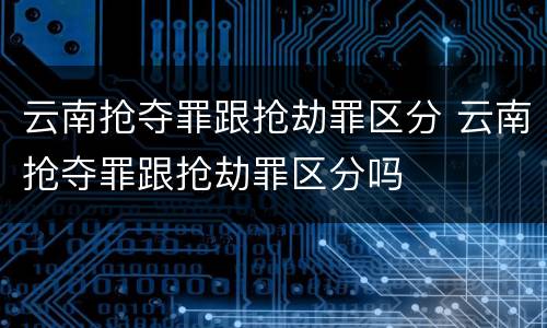 云南抢夺罪跟抢劫罪区分 云南抢夺罪跟抢劫罪区分吗