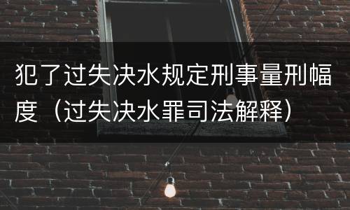 犯了过失决水规定刑事量刑幅度（过失决水罪司法解释）