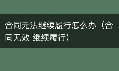 合同无法继续履行怎么办（合同无效 继续履行）