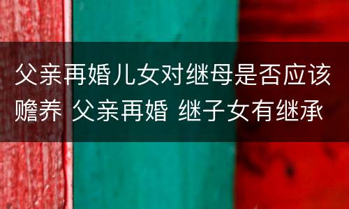 父亲再婚儿女对继母是否应该赡养 父亲再婚 继子女有继承