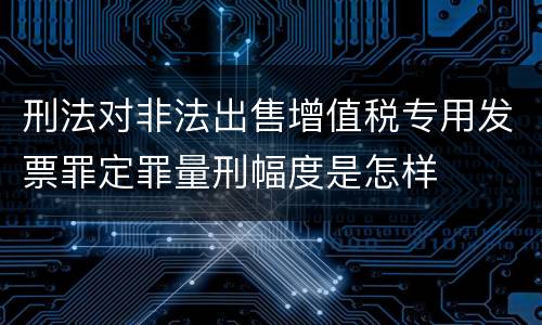 刑法对非法出售增值税专用发票罪定罪量刑幅度是怎样