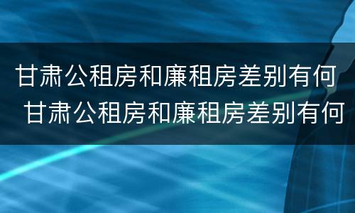 甘肃公租房和廉租房差别有何 甘肃公租房和廉租房差别有何不同
