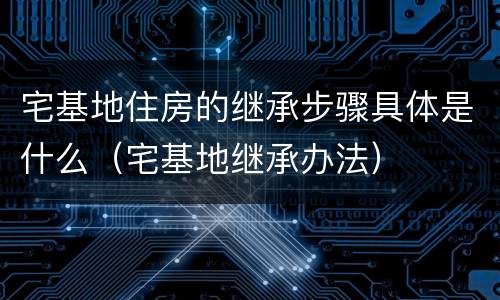 宅基地住房的继承步骤具体是什么（宅基地继承办法）