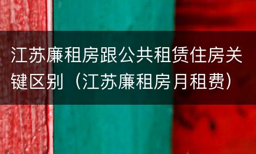 江苏廉租房跟公共租赁住房关键区别（江苏廉租房月租费）