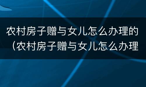 农村房子赠与女儿怎么办理的（农村房子赠与女儿怎么办理的手续）